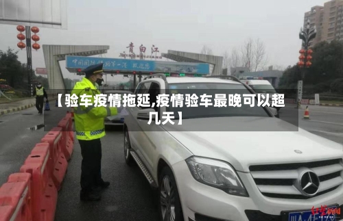 【验车疫情拖延,疫情验车最晚可以超几天】
