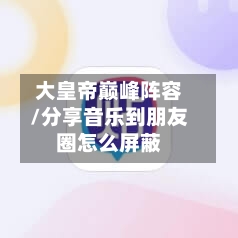 大皇帝巅峰阵容/分享音乐到朋友圈怎么屏蔽