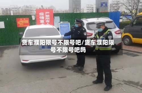 货车濮阳限号不限号吧/货车濮阳限号不限号吧吗-第3张图片