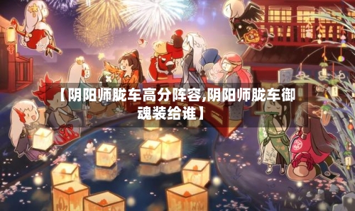【阴阳师胧车高分阵容,阴阳师胧车御魂装给谁】-第3张图片
