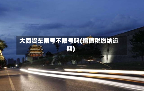大同货车限号不限号吗(增值税缴纳逾期)-第2张图片